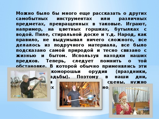 Можно было бы много еще рассказать о других самобытных инструментах или различных предметах, превращенных в таковые. Играют, например, на цветных горшках, бутылках с водой. Пиле, стиральной доске и т.д. Народ, как правило, не выдумывал ничего сложного, все делалось из подручного материала, все было подсказано самой природой и тесно связано с жизнью и бытом. Используя находки наших предков. Теперь, следует помнить о той обстановке. В которой обычно применялись эти затейные скоморошьи орудия (праздники, гулянья, свадьбы). Поэтому в наши дни, демонстрируя инструменты со сцены, нужно играть на них весело, артистично, с задором и юмором. 