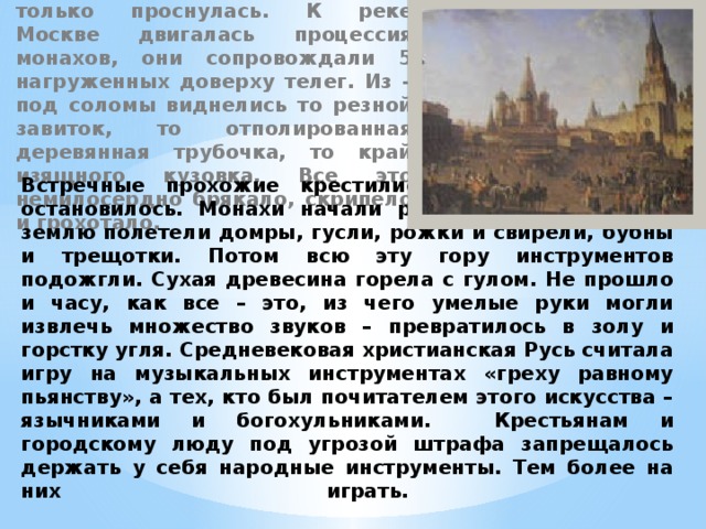 Стояло прохладное туманное утро сентября 1964 года. Москва только проснулась. К реке Москве двигалась процессия монахов, они сопровождали 5 нагруженных доверху телег. Из – под соломы виднелись то резной завиток, то отполированная деревянная трубочка, то край изящного кузовка. Все это немилосердно брякало, скрипело и грохотало.  Встречные прохожие крестились. Наконец шествие остановилось. Монахи начали разгружать телеги. На землю полетели домры, гусли, рожки и свирели, бубны и трещотки. Потом всю эту гору инструментов подожгли. Сухая древесина горела с гулом. Не прошло и часу, как все – это, из чего умелые руки могли извлечь множество звуков – превратилось в золу и горстку угля. Средневековая христианская Русь считала игру на музыкальных инструментах «греху равному пьянству», а тех, кто был почитателем этого искусства – язычниками и богохульниками. Крестьянам и городскому люду под угрозой штрафа запрещалось держать у себя народные инструменты. Тем более на них играть.   