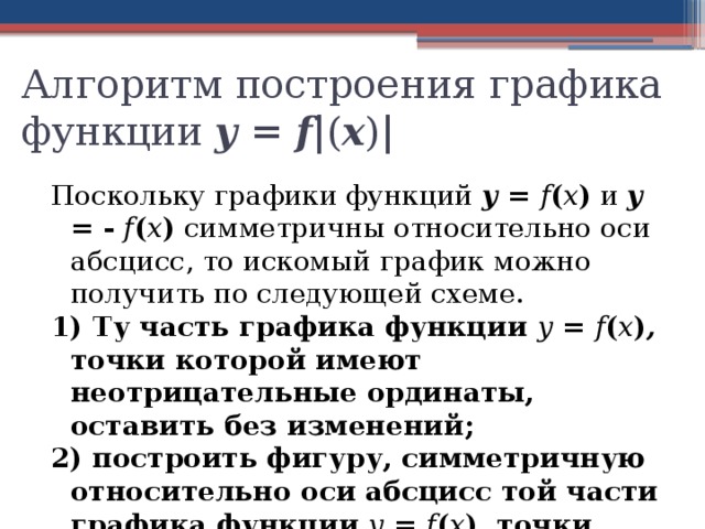 Алгоритм построения графика функции у  =  f | ( x ) | Поскольку графики функций у = f ( x ) и у = - f ( x ) симметричны относительно оси абсцисс, то искомый график можно получить по следующей схеме. 1) Ту часть графика функции у = f ( x ) , точки которой имеют неотрицательные ординаты, оставить без изменений; 2) построить фигуру, симметричную относительно оси абсцисс той части графика функции у = f ( x ) , точки которой имеют отрицательные ординаты. Объединение этих двух построенных фигур и составит график функции у = | f (х)| 