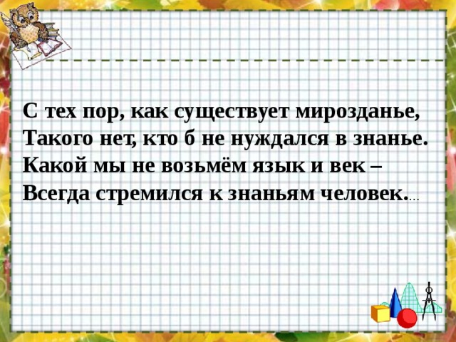 С тех пор, как существует мирозданье, Такого нет, кто б не нуждался в знанье. Какой мы не возьмём язык и век – Всегда стремился к знаньям человек. … 