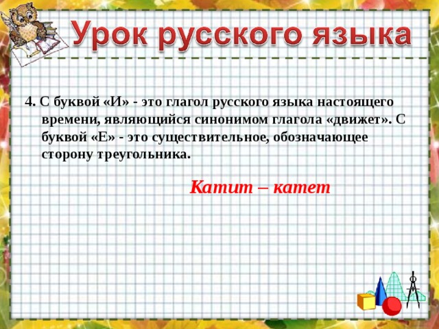 4. С буквой «И» - это глагол русского языка настоящего времени, являющийся синонимом глагола «движет». С буквой «Е» - это существительное, обозначающее сторону треугольника. Катит – катет 