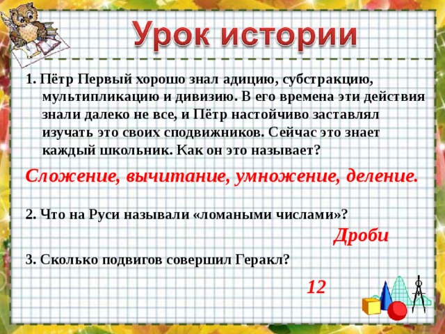 1. Пётр Первый хорошо знал адицию, субстракцию, мультипликацию и дивизию. В его времена эти действия знали далеко не все, и Пётр настойчиво заставлял изучать это своих сподвижников. Сейчас это знает каждый школьник. Как он это называет? Сложение, вычитание, умножение, деление. 2. Что на Руси называли «ломаными числами»? Дроби 3. Сколько подвигов совершил Геракл? 12  