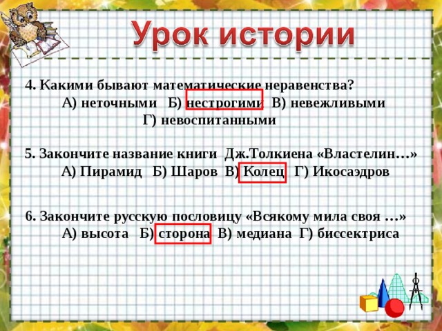 4. Какими бывают математические неравенства?  А) неточными Б) нестрогими В) невежливыми  Г) невоспитанными 5. Закончите название книги Дж.Толкиена «Властелин…»  А) Пирамид Б) Шаров В) Колец Г) Икосаэдров 6. Закончите русскую пословицу «Всякому мила своя …»  А) высота Б) сторона В) медиана Г) биссектриса 