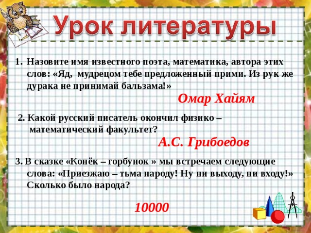 Назовите имя известного поэта, математика, автора этих слов: «Яд, мудрецом тебе предложенный прими. Из рук же дурака не принимай бальзама!» Омар Хайям 2. Какой русский писатель окончил физико – математический факультет? А.С. Грибоедов 3. В сказке «Конёк – горбунок » мы встречаем следующие слова: «Приезжаю – тьма народу! Ну ни выходу, ни входу!» Сколько было народа? 10000 