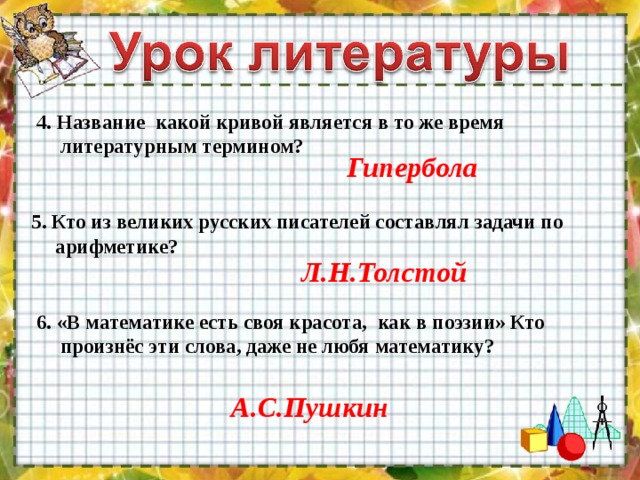 4. Название какой кривой является в то же время литературным термином? Гипербола 5. Кто из великих русских писателей составлял задачи по арифметике? Л.Н.Толстой 6. «В математике есть своя красота, как в поэзии» Кто произнёс эти слова, даже не любя математику? А.С.Пушкин 