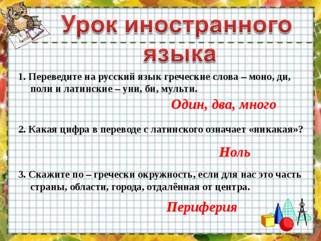 1. Переведите на русский язык греческие слова – моно, ди, поли и латинские – уни, би, мульти. Один, два, много 2. Какая цифра в переводе с латинского означает «никакая»? Ноль 3. Скажите по – гречески окружность, если для нас это часть страны, области, города, отдалённая от центра. Периферия 