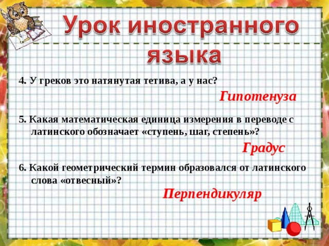 4. У греков это натянутая тетива, а у нас? Гипотенуза 5. Какая математическая единица измерения в переводе с латинского обозначает «ступень, шаг, степень»? Градус 6. Какой геометрический термин образовался от латинского слова «отвесный»? Перпендикуляр 