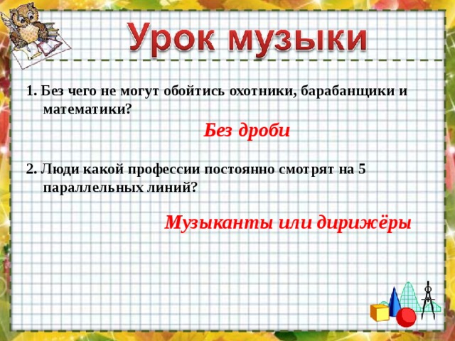 1. Без чего не могут обойтись охотники, барабанщики и математики? Без дроби 2. Люди какой профессии постоянно смотрят на 5 параллельных линий? Музыканты или дирижёры 