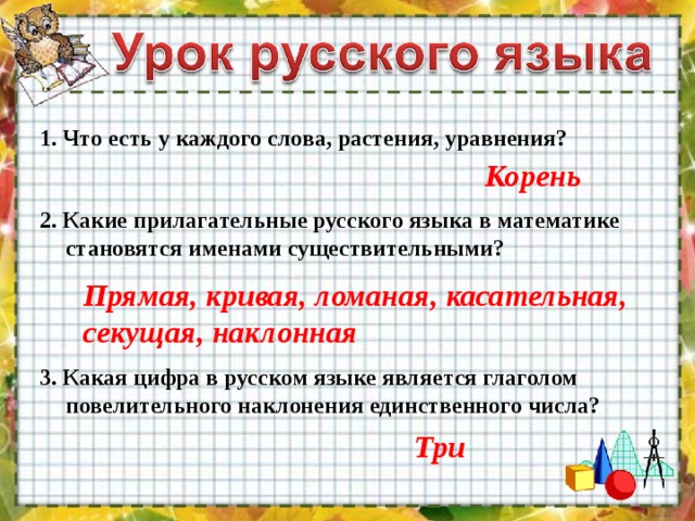 1. Что есть у каждого слова, растения, уравнения? Корень 2. Какие прилагательные русского языка в математике становятся именами существительными? Прямая, кривая, ломаная, касательная, секущая, наклонная 3. Какая цифра в русском языке является глаголом повелительного наклонения единственного числа? Три 