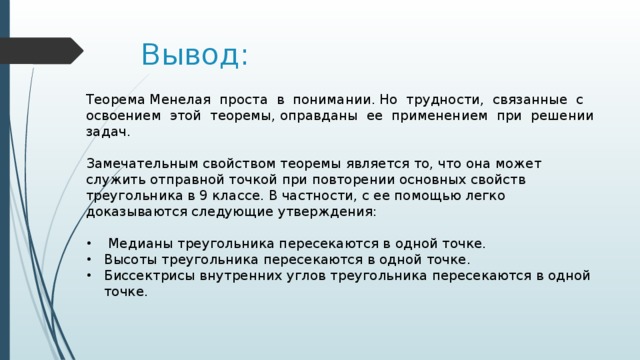 Вывод: Теорема Менелая проста в понимании. Но трудности, связанные с освоением этой теоремы, оправданы ее применением при решении задач. Замечательным свойством теоремы является то, что она может служить отправной точкой при повторении основных свойств треугольника в 9 классе. В частности, с ее помощью легко доказываются следующие утверждения:  Медианы треугольника пересекаются в одной точке. Высоты треугольника пересекаются в одной точке. Биссектрисы внутренних углов треугольника пересекаются в одной точке. 