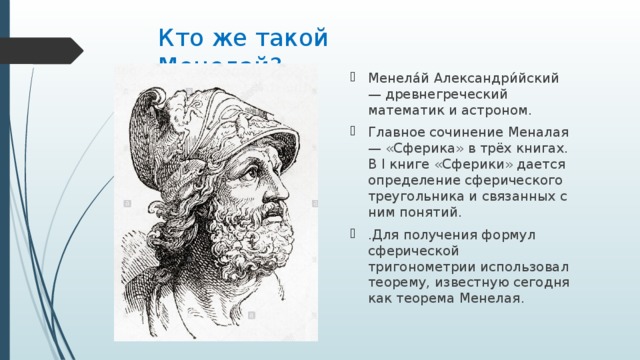 Кто же такой Менелай? Менела́й Александри́йский— древнегреческий математик и астроном. Главное сочинение Меналая — «Сферика» в трёх книгах. В I книге «Сферики» дается определение сферического треугольника и связанных с ним понятий. .Для получения формул сферической тригонометрии использовал теорему, известную сегодня как теорема Менелая . 