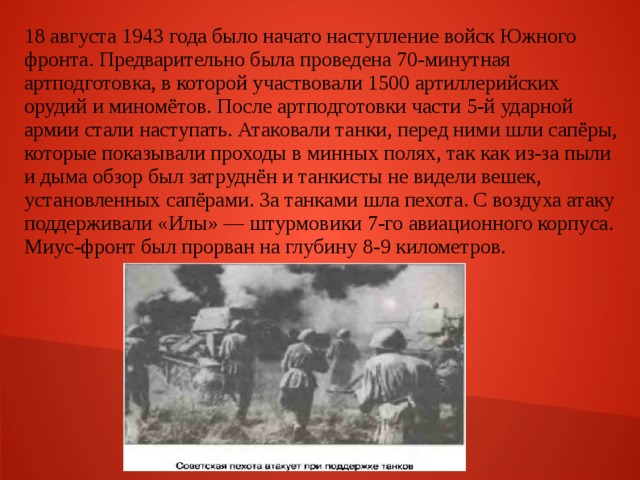 18 августа 1943 года было начато наступление войск Южного фронта. Предварительно была проведена 70-минутная артподготовка, в которой участвовали 1500 артиллерийских орудий и миномётов. После артподготовки части 5-й ударной армии стали наступать. Атаковали танки, перед ними шли сапёры, которые показывали проходы в минных полях, так как из-за пыли и дыма обзор был затруднён и танкисты не видели вешек, установленных сапёрами. За танками шла пехота. С воздуха атаку поддерживали «Илы» — штурмовики 7-го авиационного корпуса. Миус-фронт был прорван на глубину 8-9 километров. 