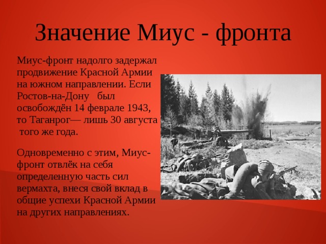 Значение Миус - фронта Миус-фронт надолго задержал продвижение Красной Армии на южном направлении. Если Ростов-на-Дону был освобождён 14 феврале 1943, то Таганрог— лишь 30 августа того же года. Одновременно с этим, Миус-фронт отвлёк на себя определенную часть сил вермахта, внеся свой вклад в общие успехи Красной Армии на других направлениях. 