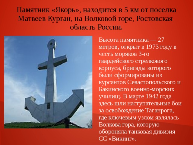 Памятник «Якорь», находится в 5 км от поселка Матвеев Курган, на Волковой горе, Ростовская область России. Высота памятника — 27 метров, открыт в 1973 году в честь моряков 3-го гвардейского стрелкового корпуса, бригады которого были сформированы из курсантов Севастопольского и Бакинского военно-морских училищ. В марте 1942 года здесь шли наступательные бои за освобождение Таганрога, где ключевым узлом являлась Волкова гора, которую обороняла танковая дивизия СС «Викинг». 