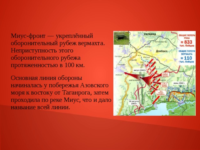 Миус-фронт — укреплённый оборонительный рубеж вермахта. Неприступность этого оборонительного рубежа протяженностью в 100 км. Основная линия обороны начиналась у побережья Азовского моря к востоку от Таганрога, затем проходила по реке Миус, что и дало название всей линии. 