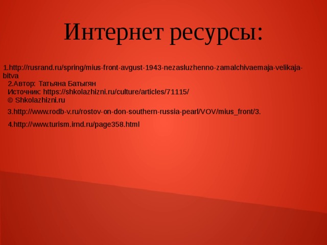 Интернет ресурсы: 1.http://rusrand.ru/spring/mius-front-avgust-1943-nezasluzhenno-zamalchivaemaja-velikaja-bitva 2.Автор: Татьяна Батыгян Источник: https://shkolazhizni.ru/culture/articles/71115/ © Shkolazhizni.ru 3.http://www.rodb-v.ru/rostov-on-don-southern-russia-pearl/VOV/mius_front/3. 4.http://www.turism.irnd.ru/page358.html 