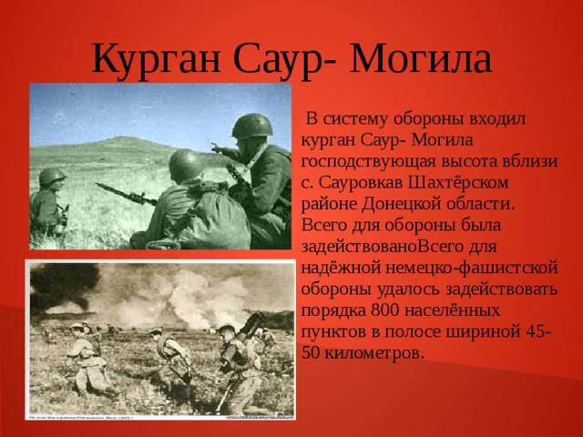 Курган Саур- Могила  В систему обороны входил курган Саур- Могила господствующая высота вблизи с. Сауровкав Шахтёрском районе Донецкой области. Всего для обороны была задействовано Всего для надёжной немецко-фашистской обороны удалось задействовать порядка 800 населённых пунктов в полосе шириной 45-50 километров. 