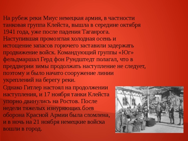 На рубеж реки Миус немецкая армия, в частности танковая группа Клейста, вышла в середине октября 1941 года, уже после падения Таганрога. Наступившая промозглая холодная осень и истощение запасов горючего заставили задержать продвижение войск. Командующий группы «Юг» фельдмаршал Герд фон Рундштедт полагал, что в преддверии зимы продолжать наступление не следует, поэтому и было начато сооружение линии укреплений на берегу реки. Однако Гитлер настоял на продолжении наступления, и 17 ноября танки Клейста упорно двинулись на Ростов. После недели тяжелых изнуряющих боев оборона Красной Армии была сломлена, и в ночь на 21 ноября немецкие войска вошли в город. 