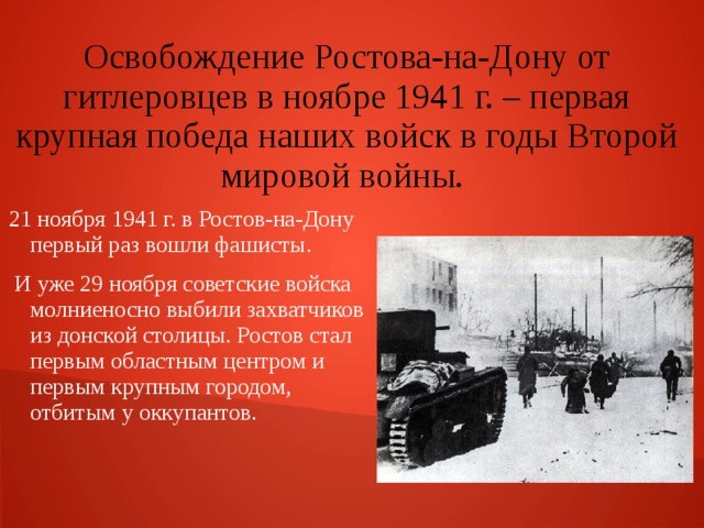 Освобождение Ростова-на-Дону от гитлеровцев в ноябре 1941 г. – первая крупная победа наших войск в годы Второй мировой войны. 21 ноября 1941 г. в Ростов-на-Дону первый раз вошли фашисты.  И уже 29 ноября советские войска молниеносно выбили захватчиков из донской столицы. Ростов стал первым областным центром и первым крупным городом, отбитым у оккупантов. 