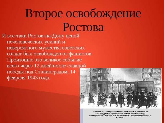 Второе освобождение Ростова И все-таки Ростов-на-Дону ценой нечеловеческих усилий и невероятного мужества советских солдат был освобожден от фашистов. Произошло это великое событие всего через 12 дней после славной победы под Сталинградом, 14 февраля 1943 года. 