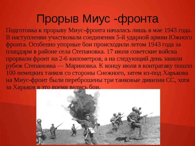Прорыв Миус -фронта Подготовка к прорыву Миус-фронта началась лишь в мае 1943 года. В наступлении участвовали соединения 5-й ударной армии Южного фронта. Особенно упорные бои происходили летом 1943 года за плацдарм в районе села Степановка. 17 июля советские войска прорвали фронт на 2-6 километров, а на следующий день заняли рубеж Степановка — Мариновка. К концу июля в контратаку пошло 100 немецких танков со стороны Снежного, затем из-под Харькова на Миус-фронт были переброшены три танковые дивизии СС, хотя за Харьков в это время велись бои. 