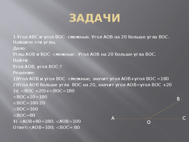 ЗАДАЧИ 1.Угол АВС и угол ВОС- смежные. Угол АОВ на 20 больше угла ВОС. Найдите эти углы. Дано: Углы АОВ и ВОС- смежные . Угол АОВ на 20 больше угла ВОС. Найти: Угол АОВ, угол ВОС-? Решение: 1)Угол АОВ и угол ВОС- смежные, значит угол АОВ+угол ВОС =180 2)Угол АОВ больше угла ВОС на 20, значит угол АОВ=угол ВОС +20 3)( 4) Ответ:B A C O 