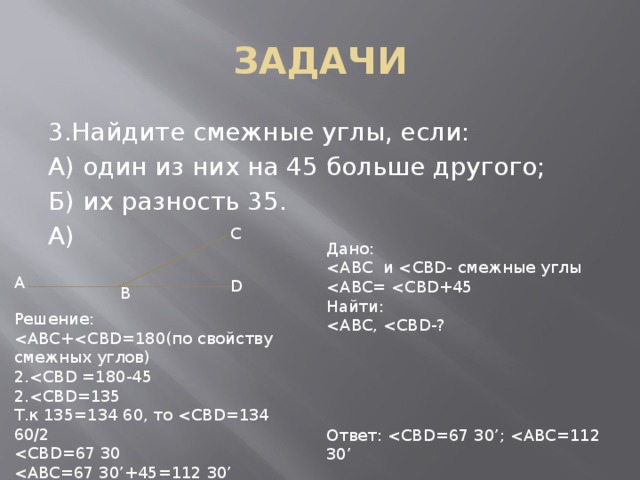 ЗАДАЧИ 3.Найдите смежные углы, если: А) один из них на 45 больше другого; Б) их разность 35. А) C Дано: Найти: A D B Решение: 2.2.Т.к 135=134 60, то Ответ: 