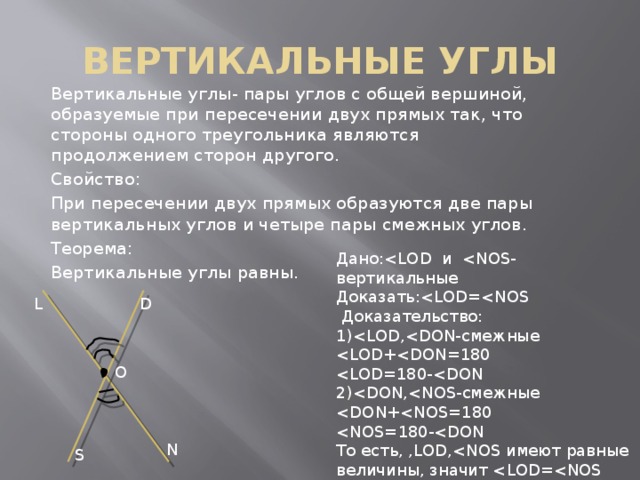 ВЕРТИКАЛЬНЫЕ УГЛЫ Вертикальные углы- пары углов с общей вершиной, образуемые при пересечении двух прямых так, что стороны одного треугольника являются продолжением сторон другого. Свойство: При пересечении двух прямых образуются две пары вертикальных углов и четыре пары смежных углов. Теорема: Вертикальные углы равны. Дано:Доказать: Доказательство: 1)2)То есть, ,LOD,D L O N S 