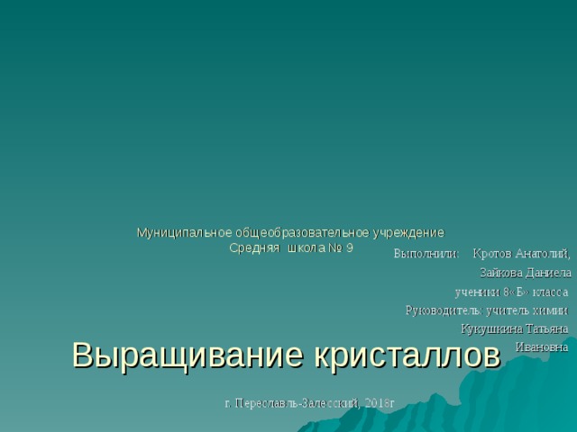      Муниципальное общеобразовательное учреждение  Средняя школа № 9       Выращивание кристаллов  Выполнили: Кротов Анатолий,  Зайкова Даниела  ученики 8«Б» класса  Руководитель: учитель химии Кукушкина Татьяна  Ивановна г. Переславль-Залесский, 2018г 