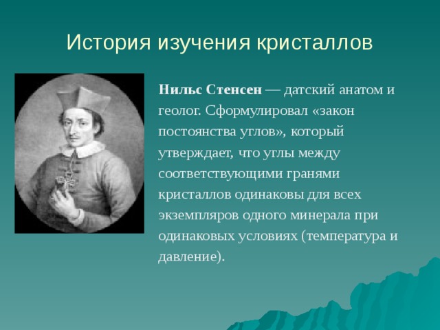 История изучения кристаллов Нильс Стенсен  — датский анатом и геолог. Сформулировал «закон постоянства углов», который утверждает, что углы между соответствующими гранями кристаллов одинаковы для всех экземпляров одного минерала при одинаковых условиях (температура и давление). 