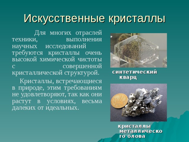 Искусственные кристаллы  Для многих отраслей техники, выполнения научных исследований требуются кристаллы очень высокой химической чистоты с совершенной кристаллической структурой.  Кристаллы, встречающиеся в природе, этим требованиям не удовлетворяют, так как они растут в условиях, весьма далеких от идеальных.   синтетический кварц  кристаллы металлического олова 