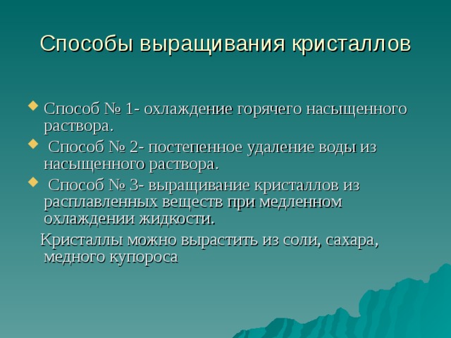 Способы выращивания кристаллов Способ № 1- охлаждение горячего насыщенного раствора.  Способ № 2- постепенное удаление воды из насыщенного раствора.  Способ № 3- выращивание кристаллов из расплавленных веществ при медленном охлаждении жидкости.  Кристаллы можно вырастить из соли, сахара, медного купороса 