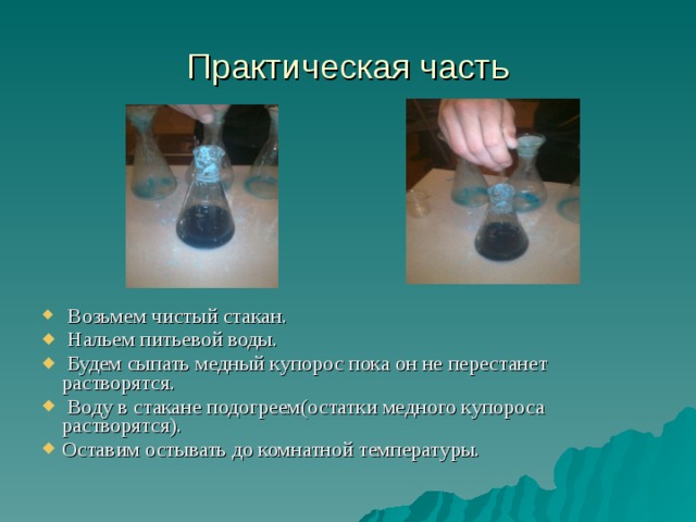 Практическая часть  Возьмем чистый стакан.  Нальем питьевой воды.  Будем сыпать медный купорос пока он не перестанет растворятся.  Воду в стакане подогреем(остатки медного купороса растворятся). Оставим остывать до комнатной температуры.    