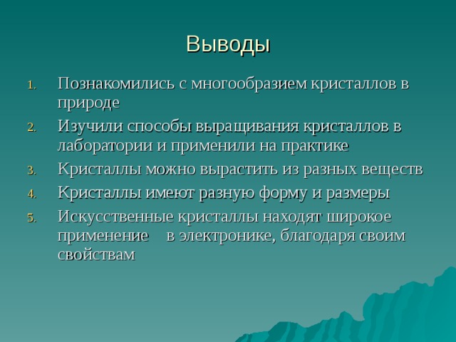 Выводы Познакомились с многообразием кристаллов в природе Изучили способы выращивания кристаллов в лаборатории и применили на практике Кристаллы можно вырастить из разных веществ Кристаллы имеют разную форму и размеры Искусственные кристаллы находят широкое применение в электронике, благодаря своим свойствам 