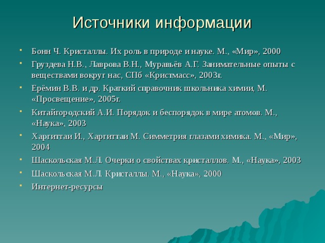 Источники информации Бонн Ч. Кристаллы. Их роль в природе и науке. М., «Мир», 2000 Груздева Н.В., Лаврова В.Н., Муравьёв А.Г. Занимательные опыты с веществами вокруг нас, СПб «Кристмасс», 2003г. Ерёмин В.В. и др. Краткий справочник школьника химии, М. «Просвещение», 2005г. Китайгородский А.И. Порядок и беспорядок в мире атомов. М., «Наука», 2003 Харгиттаи И., Харгиттаи М. Симметрия глазами химика. М., «Мир», 2004 Шаскольская М.Л. Очерки о свойствах кристаллов. М., «Наука», 2003 Шаскольская М.Л. Кристаллы. М., «Наука», 2000 Интернет-ресурсы 