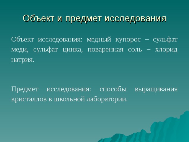 Объект и предмет исследования Объект исследования: медный купорос – сульфат меди, сульфат цинка, поваренная соль – хлорид натрия. Предмет исследования: способы выращивания кристаллов в школьной лаборатории. 