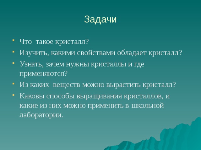 Задачи Что такое кристалл? Изучить, какими свойствами обладает кристалл? Узнать, зачем нужны кристаллы и где применяются? Из каких веществ можно вырастить кристалл? Каковы способы выращивания кристаллов, и какие из них можно применить в школьной лаборатории.  