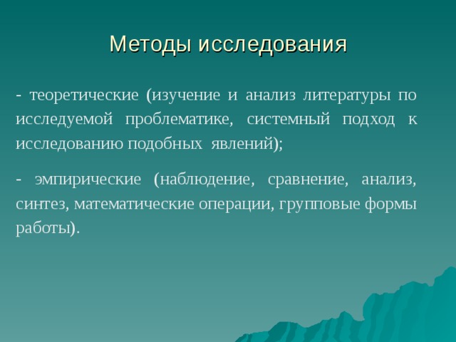 Методы исследования - теоретические (изучение и анализ литературы по исследуемой проблематике, системный подход к исследованию подобных явлений); - эмпирические (наблюдение, сравнение, анализ, синтез, математические операции, групповые формы работы). 