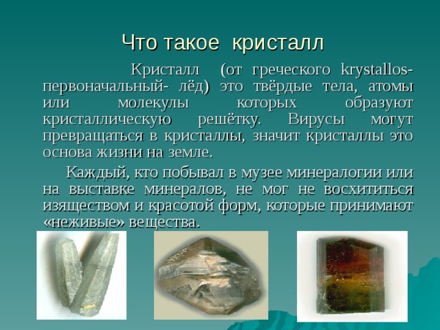  Что такое кристалл  Кристалл (от греческого krystallos- первоначальный- лёд) это твёрдые тела, атомы или молекулы которых образуют кристаллическую решётку. Вирусы могут превращаться в кристаллы, значит кристаллы это основа жизни на земле.  Каждый, кто побывал в музее минералогии или на выставке минералов, не мог не восхититься изяществом и красотой форм, которые принимают «неживые» вещества. 