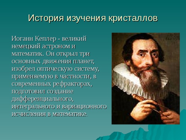 История изучения кристаллов  Иоганн Кеплер - великий немецкий астроном и математик. Он открыл три основных движения планет, изобрел оптическую систему, применяемую в частности, в современных рефракторах, подготовил создание дифференциального, интегрального и вариационного исчисления в математике . 