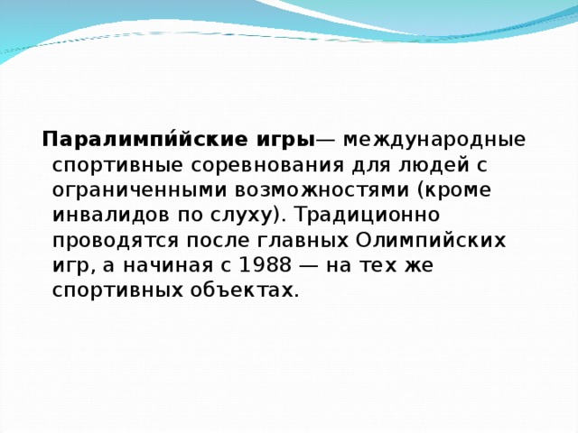  Паралимпи́йские игры — международные спортивные соревнования для людей с ограниченными возможностями (кроме инвалидов по слуху). Традиционно проводятся после главных Олимпийских игр, а начиная с 1988 — на тех же спортивных объектах. 