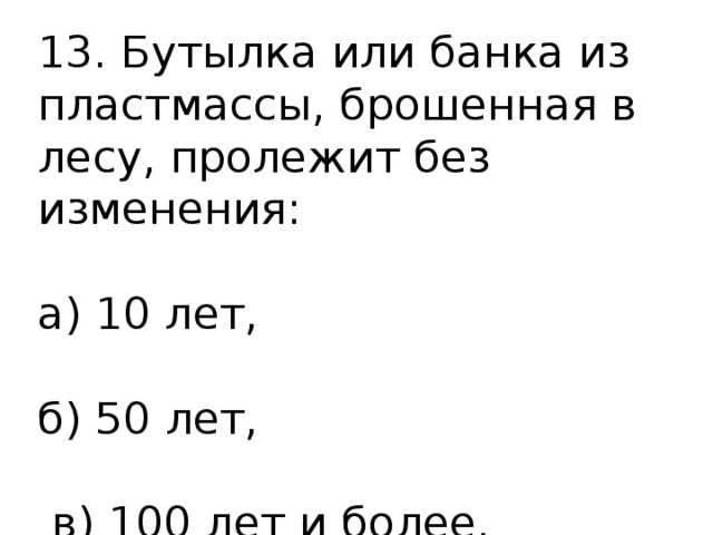 13. Бутылка или банка из пластмассы, брошенная в лесу, пролежит без изменения: а) 10 лет, б) 50 лет,  в) 100 лет и более. 