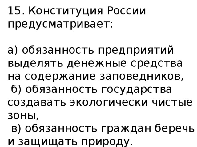 15. Конституция России предусматривает: а) обязанность предприятий выделять денежные средства на содержание заповедников,  б) обязанность государства создавать экологически чистые зоны,  в) обязанность граждан беречь и защищать природу. 