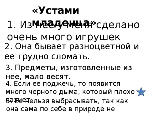«Устами младенца» 1. Из нее у меня сделано очень много игрушек . 2. Она бывает разноцветной и ее трудно сломать. 3. Предметы, изготовленные из нее, мало весят. 4. Если ее поджечь, то появится много черного дыма, который плохо пахнет. 5. Ее нельзя выбрасывать, так как она сама по себе в природе не разлагается. 