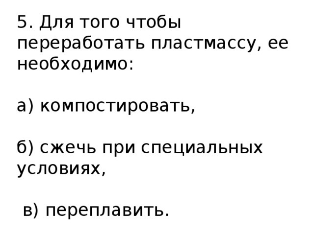 5. Для того чтобы переработать пластмассу, ее необходимо: а) компостировать, б) сжечь при специальных условиях,  в) переплавить. 