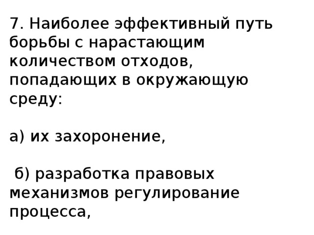 7. Наиболее эффективный путь борьбы с нарастающим количеством отходов, попадающих в окружающую среду: а) их захоронение,  б) разработка правовых механизмов регулирование процесса,  в) рециркуляция (повторное использование отходов). 