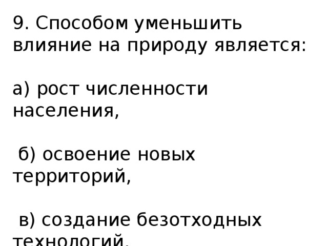 9. Способом уменьшить влияние на природу является: а) рост численности населения,  б) освоение новых территорий,  в) создание безотходных технологий. 