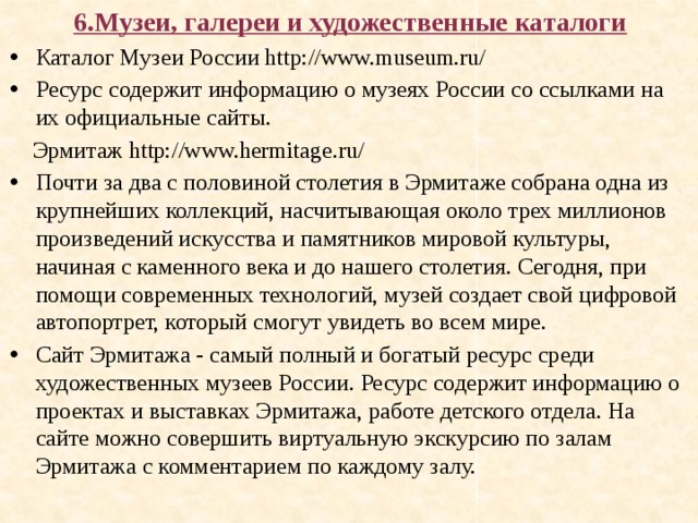 6.Музеи, галереи и художественные каталоги Каталог Музеи России http://www.museum.ru/  Ресурс содержит информацию о музеях России со ссылками на их официальные сайты.  Эрмитаж http://www.hermitage.ru/ Почти за два с половиной столетия в Эрмитаже собрана одна из крупнейших коллекций, насчитывающая около трех миллионов произведений искусства и памятников мировой культуры, начиная с каменного века и до нашего столетия. Сегодня, при помощи современных технологий, музей создает свой цифровой автопортрет, который смогут увидеть во всем мире. Сайт Эрмитажа - самый полный и богатый ресурс среди художественных музеев России. Ресурс содержит информацию о проектах и выставках Эрмитажа, работе детского отдела. На сайте можно совершить виртуальную экскурсию по залам Эрмитажа с комментарием по каждому залу. 