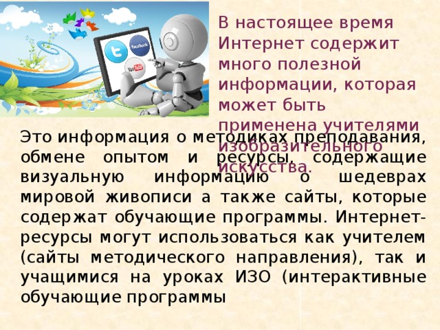 В настоящее время Интернет содержит много полезной информации, которая может быть применена учителями изобразительного искусства. Это информация о методиках преподавания, обмене опытом и ресурсы, содержащие визуальную информацию о шедеврах мировой живописи а также сайты, которые содержат обучающие программы. Интернет-ресурсы могут использоваться как учителем (сайты методического направления), так и учащимися на уроках ИЗО (интерактивные обучающие программы 