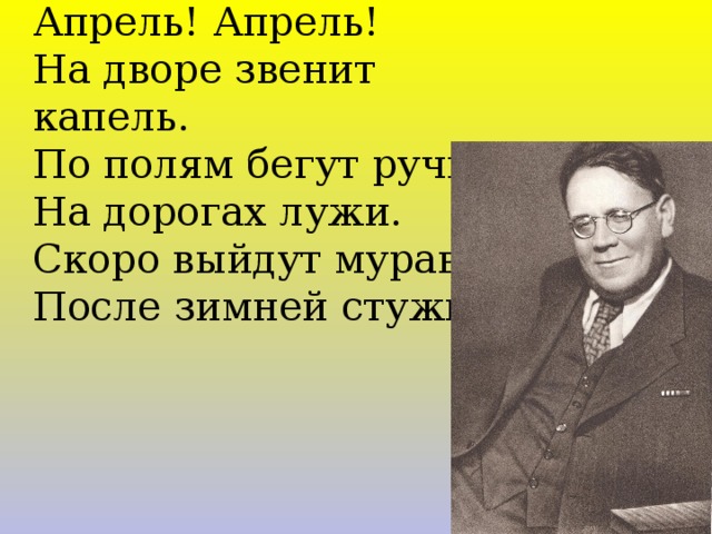 Апрель! Апрель! На дворе звенит капель. По полям бегут ручьи, На дорогах лужи. Скоро выйдут муравьи После зимней стужи. 